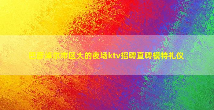 巴彦淖尔市区大的夜场ktv招聘直聘模特礼仪